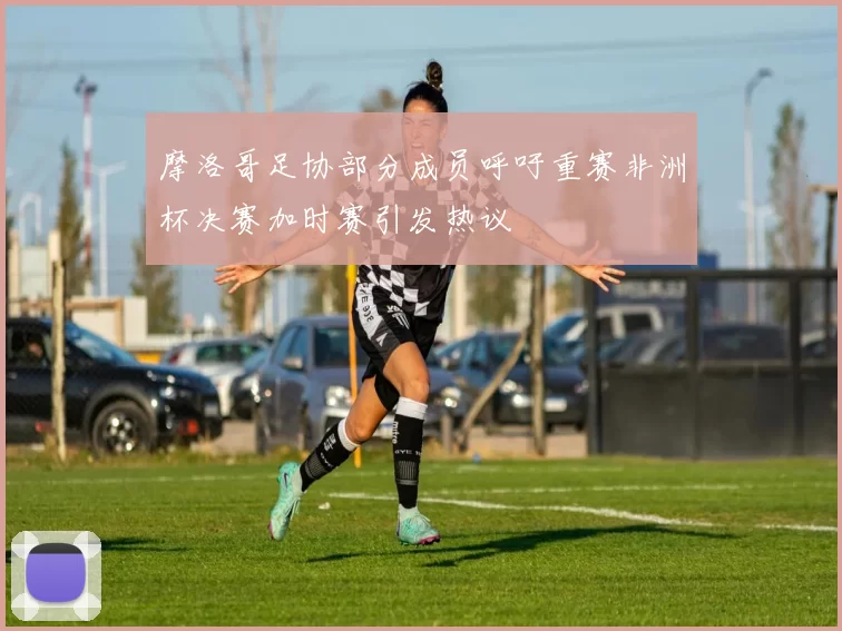 摩洛哥足协部分成员呼吁重赛非洲杯决赛加时赛引发热议