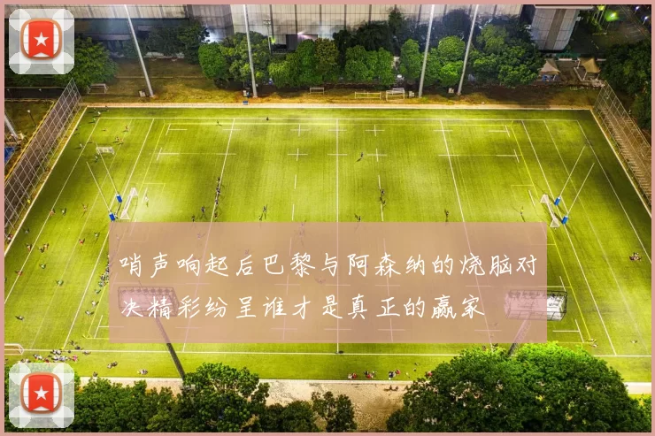 哨声响起后巴黎与阿森纳的烧脑对决精彩纷呈谁才是真正的赢家
