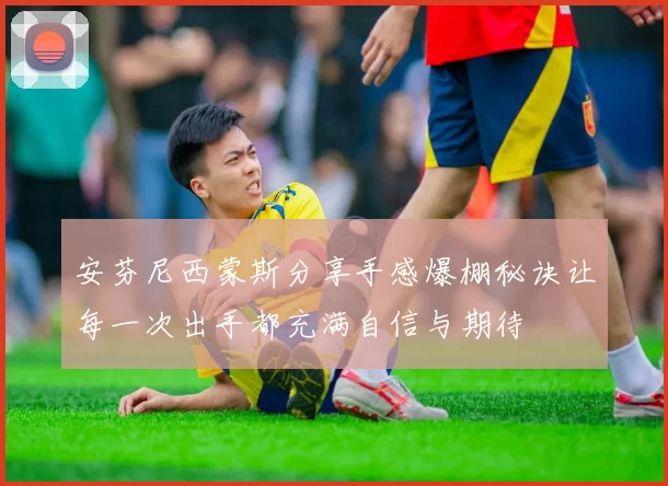 安芬尼西蒙斯分享手感爆棚秘诀让每一次出手都充满自信与期待