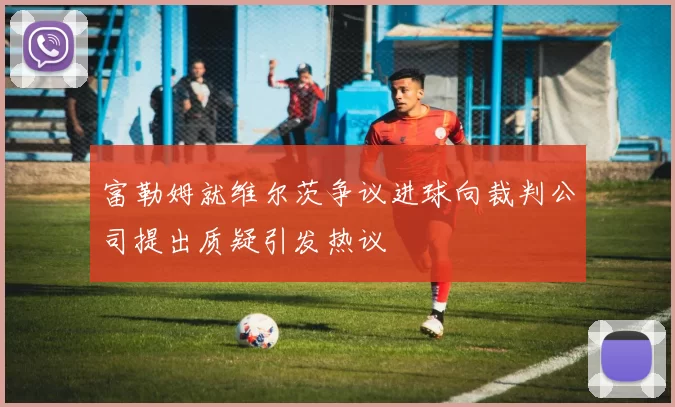 富勒姆就维尔茨争议进球向裁判公司提出质疑引发热议