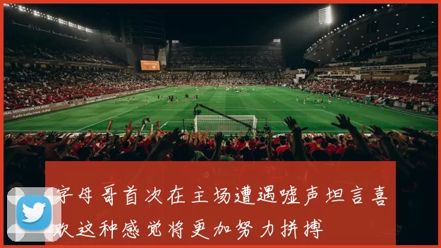 字母哥首次在主场遭遇嘘声坦言喜欢这种感觉将更加努力拼搏