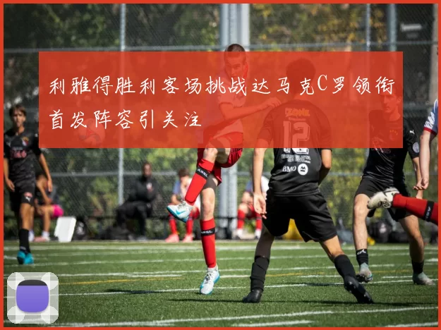 利雅得胜利客场挑战达马克C罗领衔首发阵容引关注